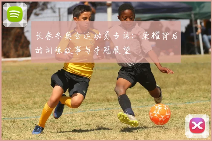 长春冬奥会运动员专访:荣耀背后的训练故事与夺冠展望