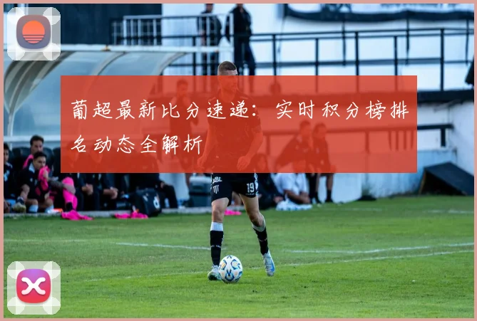 葡超最新比分速递:实时积分榜排名动态全解析