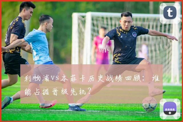 利物浦vs本菲卡历史战绩回顾：谁能占据晋级先机？