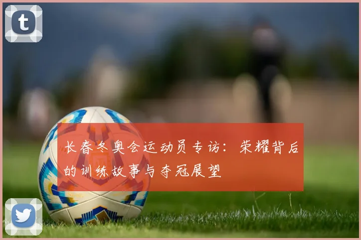 长春冬奥会运动员专访:荣耀背后的训练故事与夺冠展望