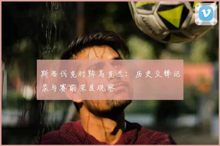 斯洛伐克对阵乌克兰：历史交锋记录与赛前深度观察
