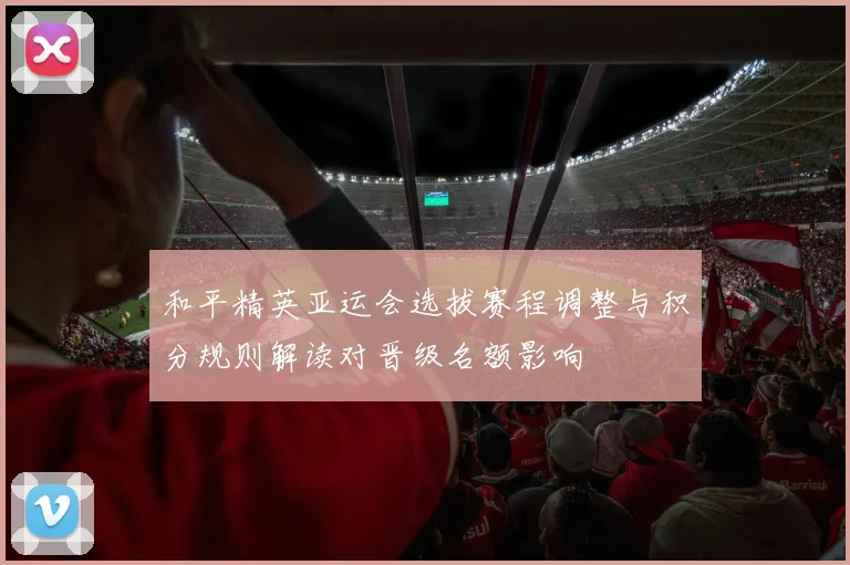 和平精英亚运会选拔赛程调整与积分规则解读对晋级名额影响