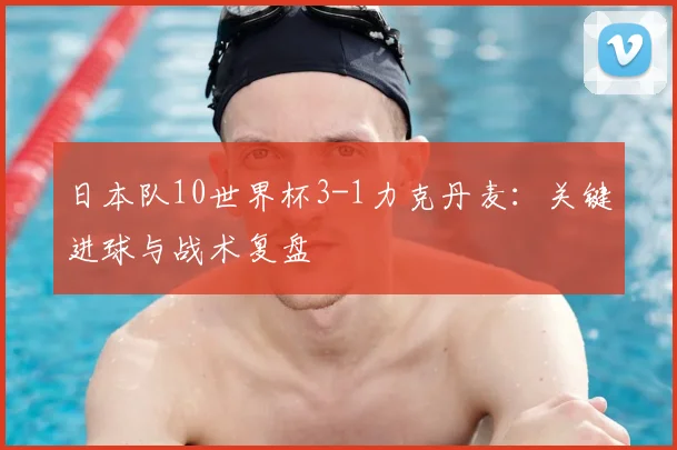 日本队10世界杯3-1力克丹麦：关键进球与战术复盘