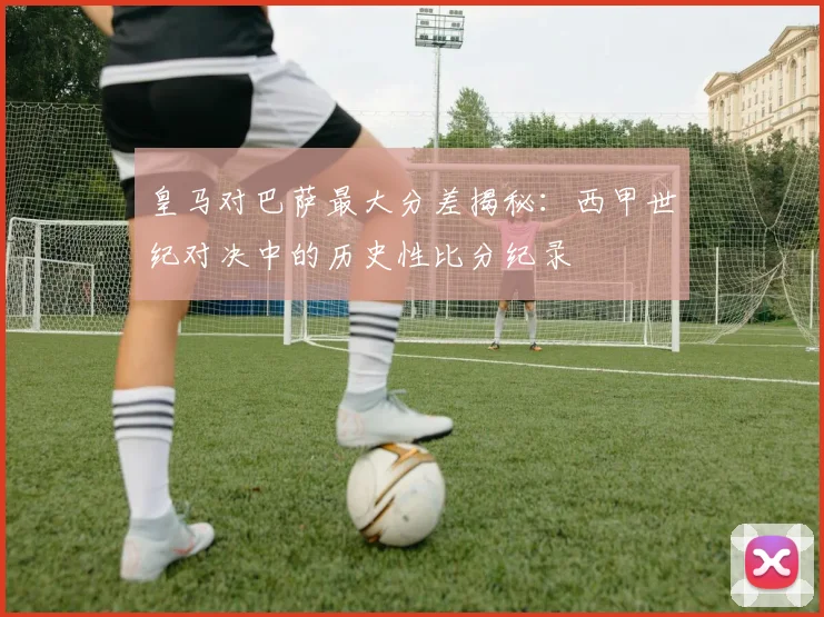 皇马对巴萨最大分差揭秘:西甲世纪对决中的历史性比分纪录