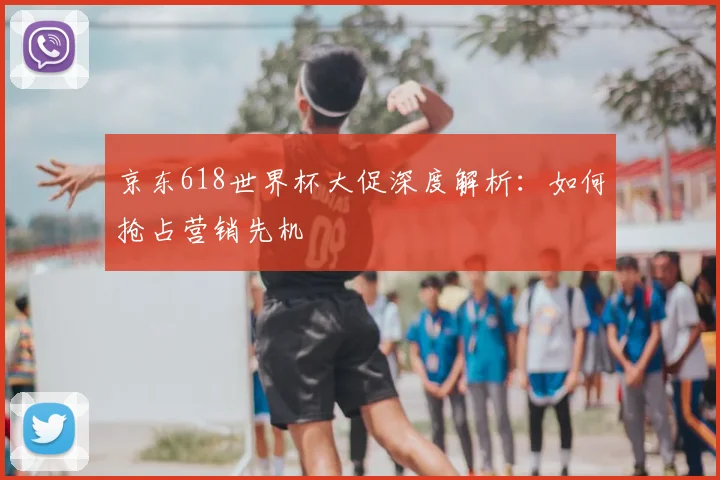 京东618世界杯大促深度解析:如何抢占营销先机