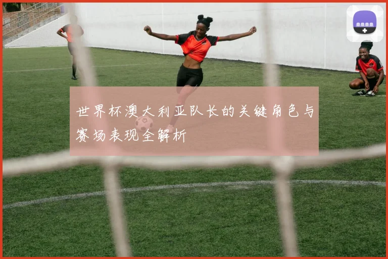 世界杯澳大利亚队长的关键角色与赛场表现全解析