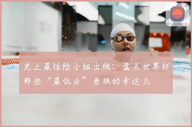 史上最惊险小组出线：盘点世界杯那些“最低分”晋级的幸运儿
