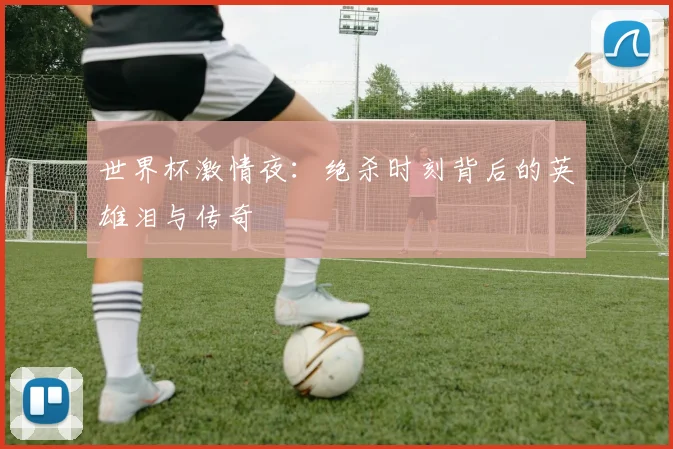 世界杯激情夜：绝杀时刻背后的英雄泪与传奇
