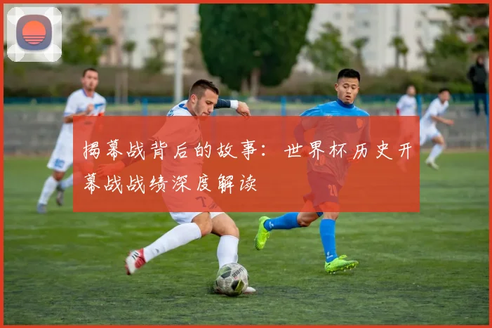 揭幕战背后的故事：世界杯历史开幕战战绩深度解读