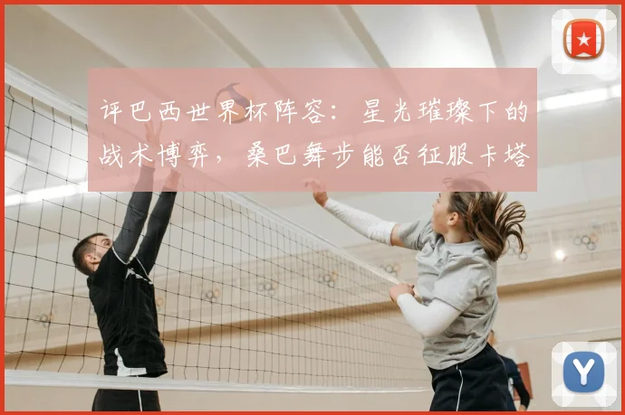 评巴西世界杯阵容：星光璀璨下的战术博弈，桑巴舞步能否征服卡塔尔？