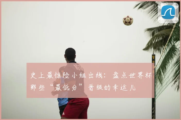 史上最惊险小组出线：盘点世界杯那些“最低分”晋级的幸运儿