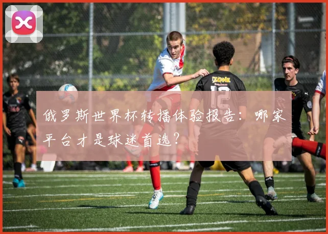 俄罗斯世界杯转播体验报告:哪家平台才是球迷首选?