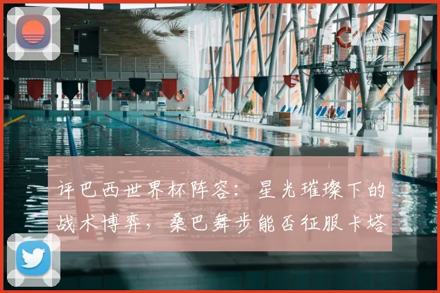 评巴西世界杯阵容：星光璀璨下的战术博弈，桑巴舞步能否征服卡塔尔？