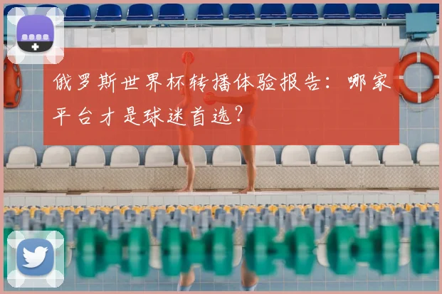 俄罗斯世界杯转播体验报告:哪家平台才是球迷首选?