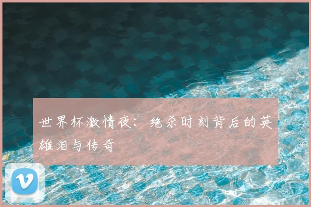 世界杯激情夜：绝杀时刻背后的英雄泪与传奇